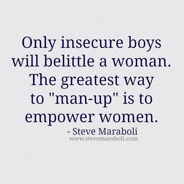 Photo by iwhynot-world with the username @iwhynot-world,  January 21, 2015 at 1:26 AM and the text says 'stevemaraboli:

Only insecure boys will belittle a woman. The greatest way to “man-up” is to empower women. - #stevemaraboli #quote #qotd #photooftheday #instagood #women #instalove #relationships'